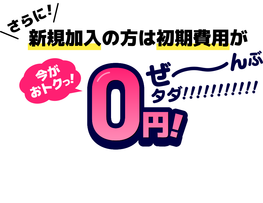 さらに！新規加入の方は初期費用がぜ〜んぶタダ！！！今がおトクっ！